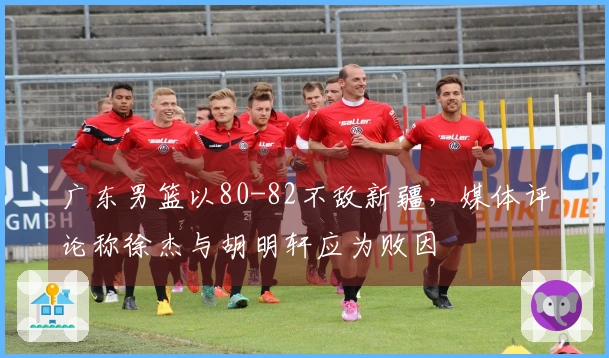 广东男篮以80-82不敌新疆，媒体评论称徐杰与胡明轩应为败因