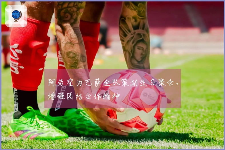 阿劳霍为巴萨全队策划生日聚会，增强团结合作精神