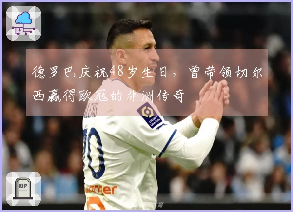 德罗巴庆祝48岁生日，曾带领切尔西赢得欧冠的非洲传奇