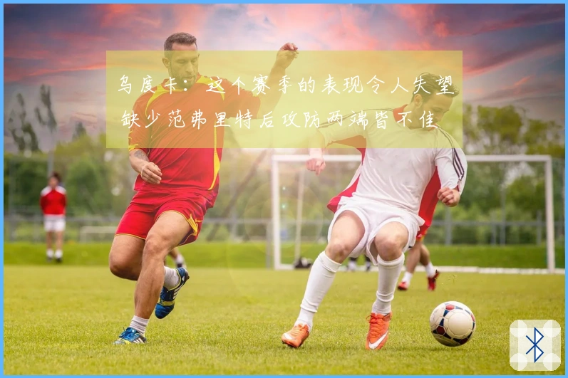 乌度卡：这个赛季的表现令人失望 缺少范弗里特后攻防两端皆不佳