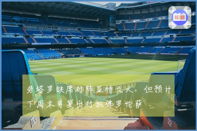 劳塔罗缺席对阵亚特兰大，但预计下周末可复出对抗佛罗伦萨