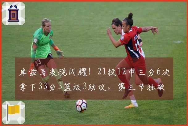 库兹马表现闪耀！21投12中三分6次拿下33分3篮板3助攻，第三节独砍16分