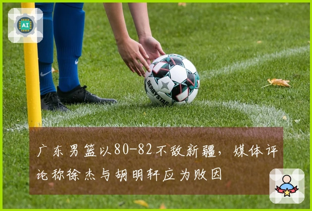 广东男篮以80-82不敌新疆，媒体评论称徐杰与胡明轩应为败因