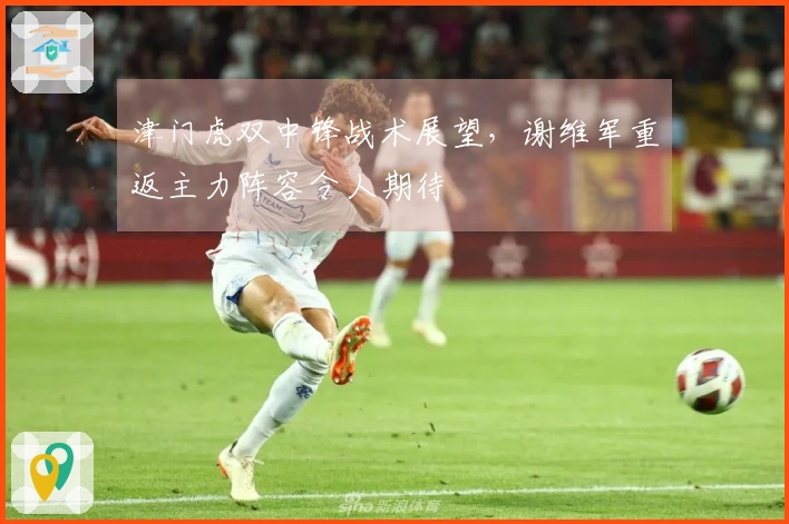 津门虎双中锋战术展望，谢维军重返主力阵容令人期待