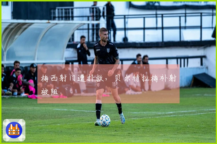 梅西射门遭扑救，贝尔特拉梅补射被阻