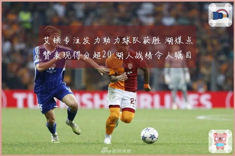 艾顿专注发力助力球队获胜 湖媒点赞表现得分超20 湖人战绩令人瞩目