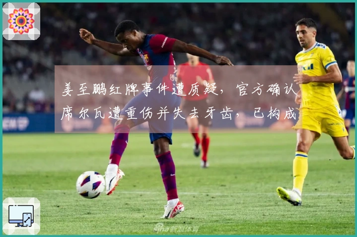 姜至鹏红牌事件遭质疑，官方确认席尔瓦遭重伤并失去牙齿，已构成轻伤