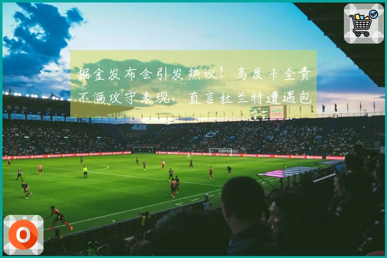 掘金发布会引发热议！乌度卡全责不满攻守表现，直言杜兰特遭遇包夹困境