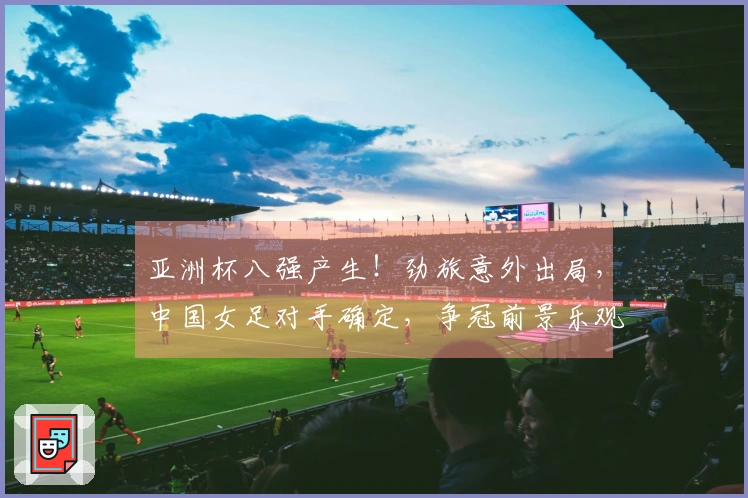 亚洲杯八强产生！劲旅意外出局，中国女足对手确定，争冠前景乐观