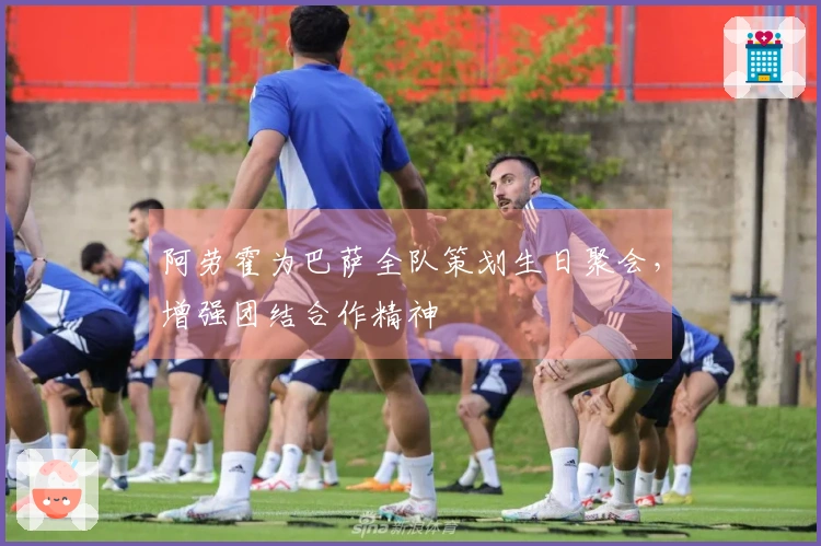 阿劳霍为巴萨全队策划生日聚会，增强团结合作精神