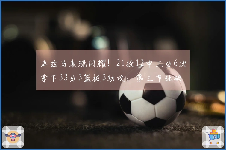 库兹马表现闪耀！21投12中三分6次拿下33分3篮板3助攻，第三节独砍16分