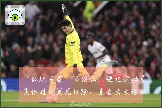 “体坛恶霸”马俊仁，强迫运动员集体进行阑尾切除，亲自为女运动员使用禁药