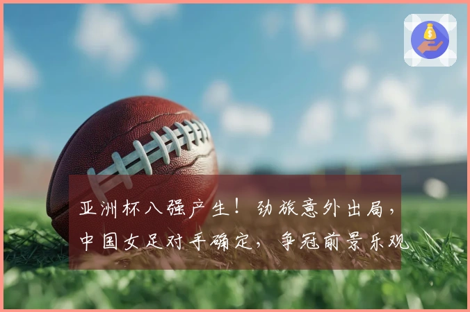 亚洲杯八强产生！劲旅意外出局，中国女足对手确定，争冠前景乐观