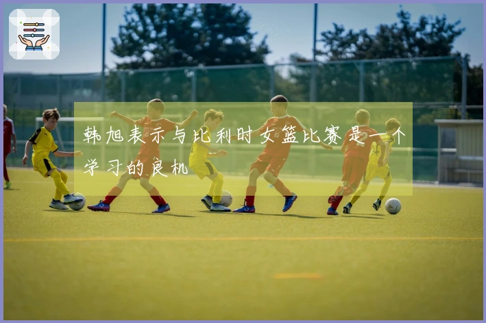 韩旭表示与比利时女篮比赛是一个学习的良机