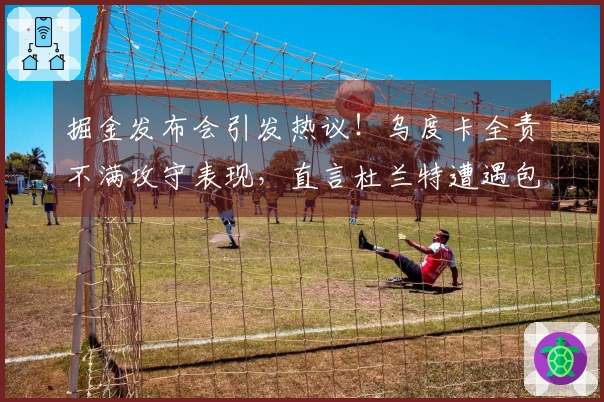 掘金发布会引发热议！乌度卡全责不满攻守表现，直言杜兰特遭遇包夹困境