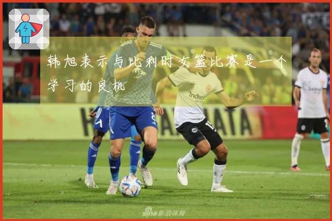 韩旭表示与比利时女篮比赛是一个学习的良机